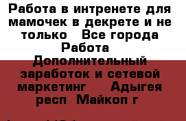 Работа в интренете для мамочек в декрете и не только - Все города Работа » Дополнительный заработок и сетевой маркетинг   . Адыгея респ.,Майкоп г.